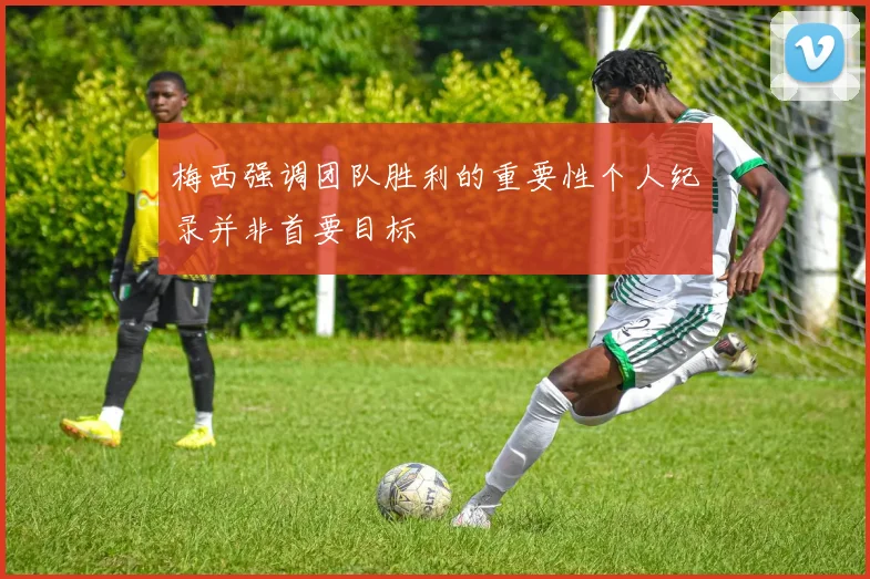 梅西强调团队胜利的重要性个人纪录并非首要目标