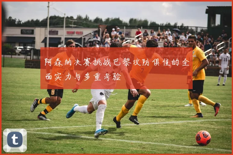 阿森纳决赛挑战巴黎攻防俱佳的全面实力与多重考验