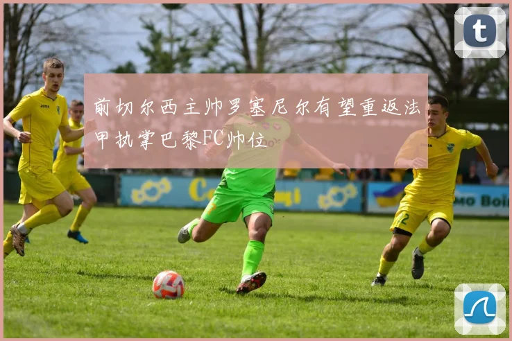 前切尔西主帅罗塞尼尔有望重返法甲执掌巴黎FC帅位