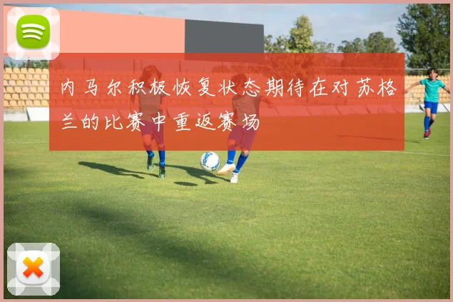内马尔积极恢复状态期待在对苏格兰的比赛中重返赛场