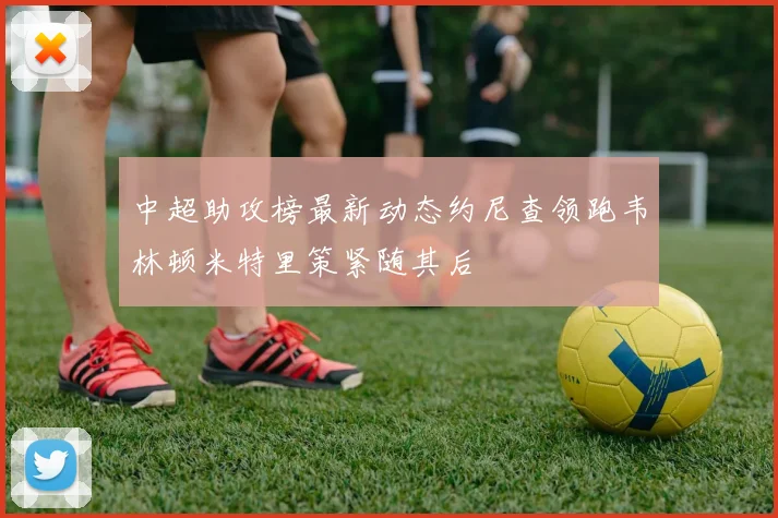 中超助攻榜最新动态约尼查领跑韦林顿米特里策紧随其后